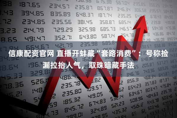 信康配资官网 直播开蚌藏“套路消费”：号称捡漏拉抬人气，取珠暗藏手法
