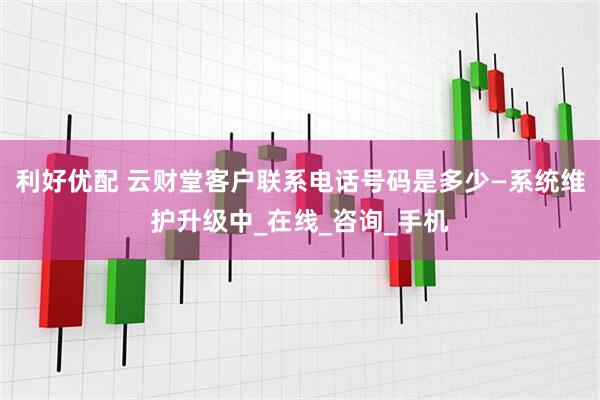 利好优配 云财堂客户联系电话号码是多少—系统维护升级中_在线_咨询_手机