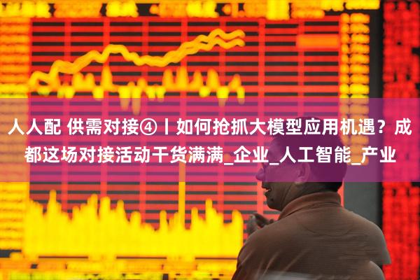 人人配 供需对接④丨如何抢抓大模型应用机遇？成都这场对接活动干货满满_企业_人工智能_产业