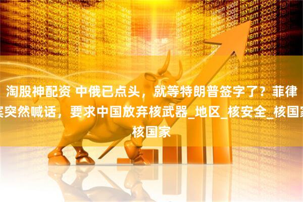 淘股神配资 中俄已点头，就等特朗普签字了？菲律宾突然喊话，要求中国放弃核武器_地区_核安全_核国家