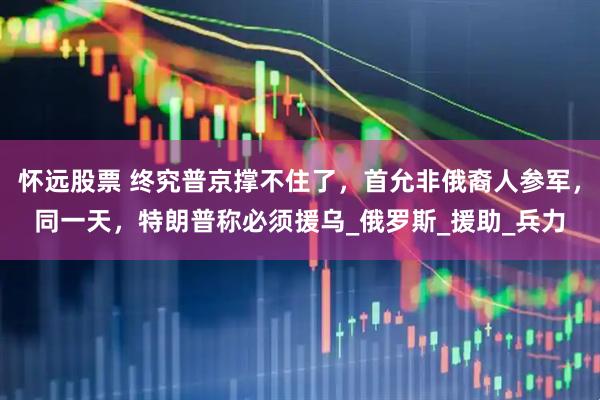 怀远股票 终究普京撑不住了，首允非俄裔人参军，同一天，特朗普称必须援乌_俄罗斯_援助_兵力