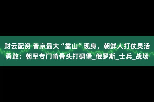 财云配资 普京最大“靠山”现身，朝鲜人打仗灵活勇敢：朝军专门啃骨头打碉堡_俄罗斯_士兵_战场
