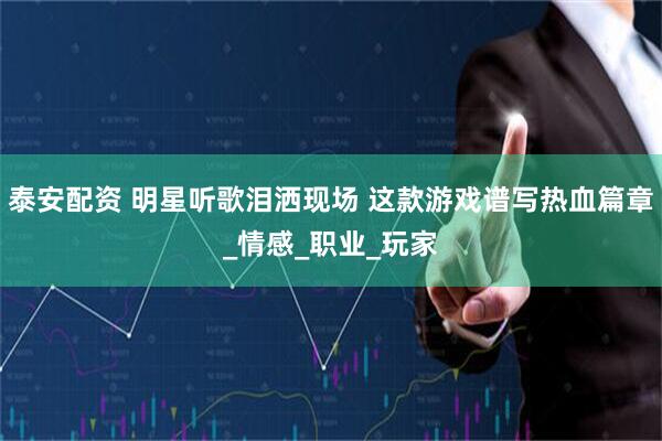 泰安配资 明星听歌泪洒现场 这款游戏谱写热血篇章_情感_职业_玩家