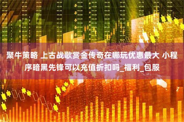 聚牛策略 上古战歌赏金传奇在哪玩优惠最大 小程序暗黑先锋可以充值折扣吗_福利_包服