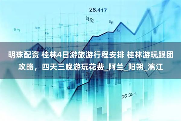 明珠配资 桂林4日游旅游行程安排 桂林游玩跟团攻略，四天三晚游玩花费_阿兰_阳朔_漓江