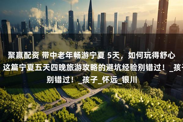 聚赢配资 带中老年畅游宁夏 5天，如何玩得舒心又不超预算？这篇宁夏五天四晚旅游攻略的避坑经验别错过！_孩子_怀远_银川