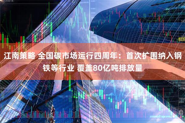 江南策略 全国碳市场运行四周年：首次扩围纳入钢铁等行业 覆盖80亿吨排放量