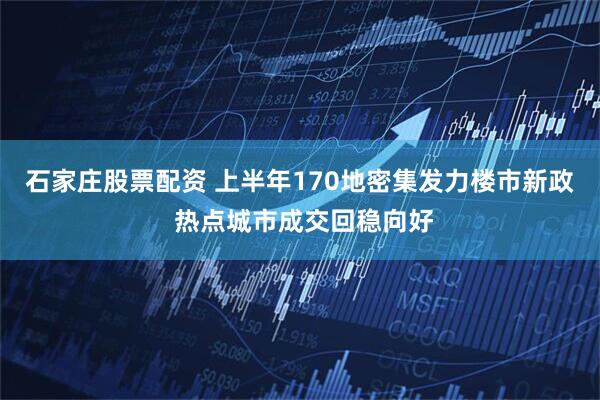 石家庄股票配资 上半年170地密集发力楼市新政 热点城市成交回稳向好