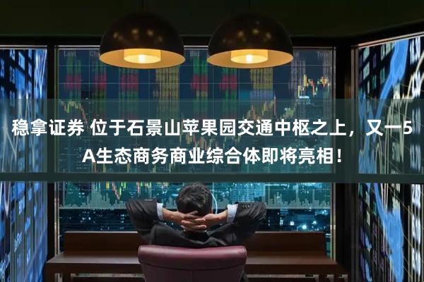 稳拿证券 位于石景山苹果园交通中枢之上，又一5A生态商务商业综合体即将亮相！