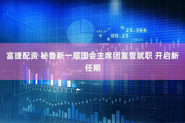 富捷配资 秘鲁新一届国会主席团宣誓就职 开启新任期