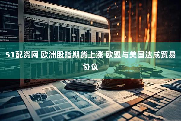 51配资网 欧洲股指期货上涨 欧盟与美国达成贸易协议
