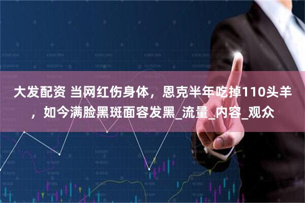 大发配资 当网红伤身体，恩克半年吃掉110头羊，如今满脸黑斑面容发黑_流量_内容_观众