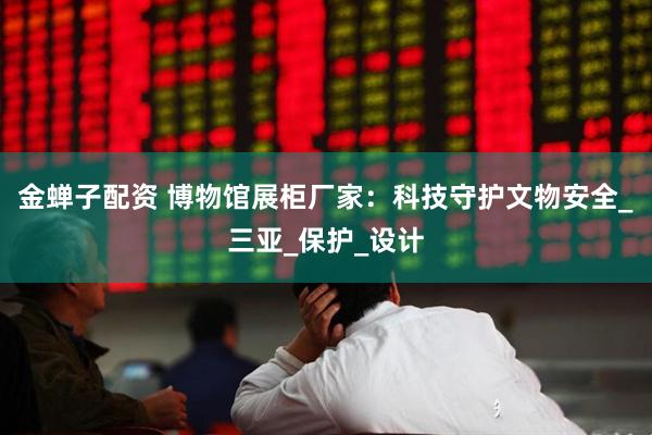 金蝉子配资 博物馆展柜厂家：科技守护文物安全_三亚_保护_设计