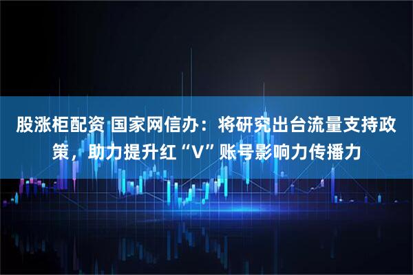 股涨柜配资 国家网信办：将研究出台流量支持政策，助力提升红“V”账号影响力传播力