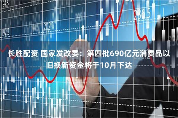长胜配资 国家发改委：第四批690亿元消费品以旧换新资金将于10月下达