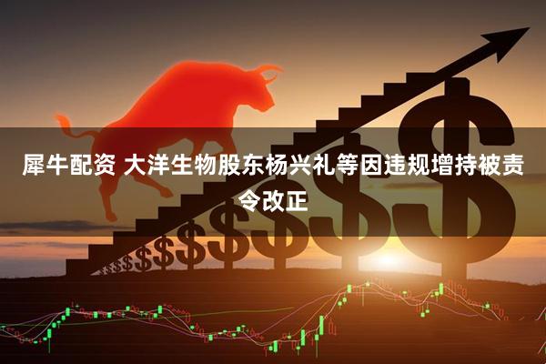 犀牛配资 大洋生物股东杨兴礼等因违规增持被责令改正