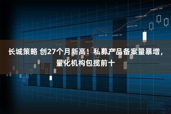 长城策略 创27个月新高！私募产品备案量暴增，量化机构包揽前十