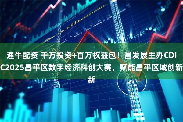 速牛配资 千万投资+百万权益包！昌发展主办CDIC2025昌平区数字经济科创大赛，赋能昌平区域创新