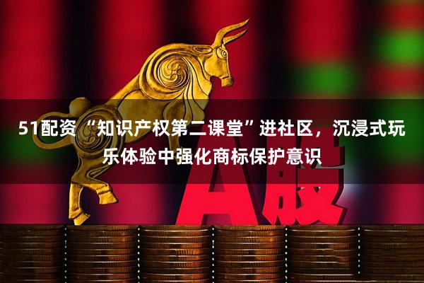 51配资 “知识产权第二课堂”进社区，沉浸式玩乐体验中强化商标保护意识