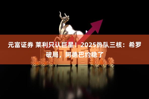 元富证券 莱利只认巨星！2025热队三核：希罗破局，阿德巴约稳了