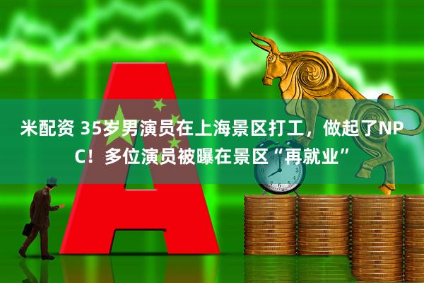 米配资 35岁男演员在上海景区打工,做起了NPC!多位演员被曝在景区“再就业”