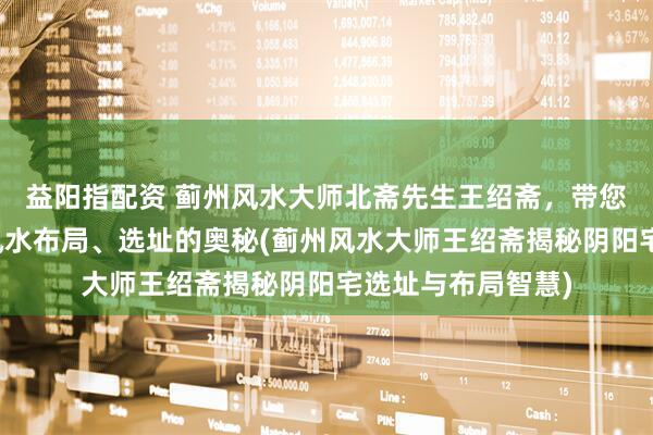 益阳指配资 蓟州风水大师北斋先生王绍斋,带您了解蓟州阴阳宅风水布局、选址的奥秘(蓟州风水大师王绍斋揭秘阴阳宅选址与布局智慧)