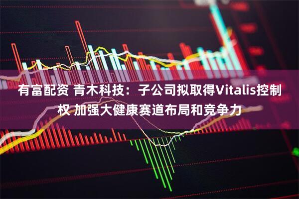 有富配资 青木科技:子公司拟取得Vitalis控制权 加强大健康赛道布局和竞争力