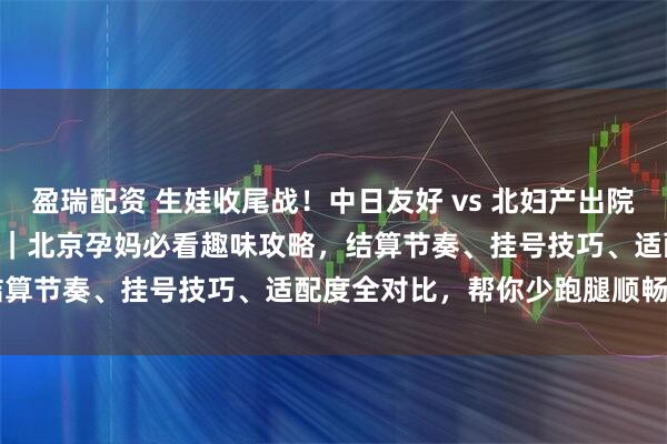 盈瑞配资 生娃收尾战！中日友好 vs 北妇产出院流程 + 产后复查终极 PK｜北京孕妈必看趣味攻略，结算节奏、挂号技巧、适配度全对比，帮你少跑腿顺畅通关～