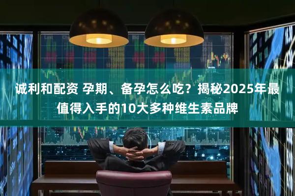 诚利和配资 孕期、备孕怎么吃？揭秘2025年最值得入手的10大多种维生素品牌