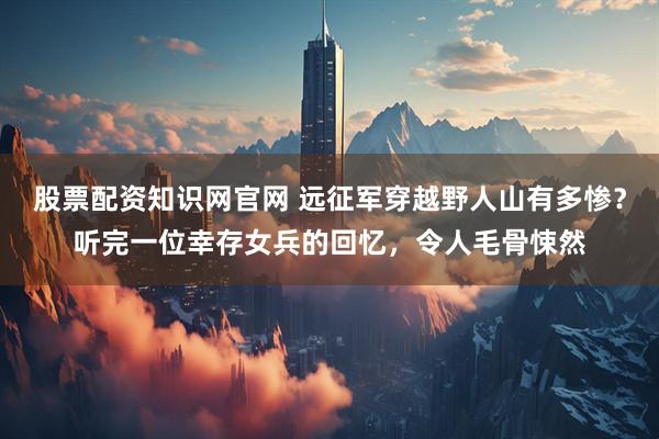 股票配资知识网官网 远征军穿越野人山有多惨?听完一位幸存女兵的回忆,令人毛骨悚然