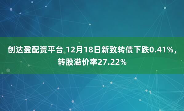 创达盈配资平台 12月18日新致转债下跌0.41%,转股溢价率27.22%