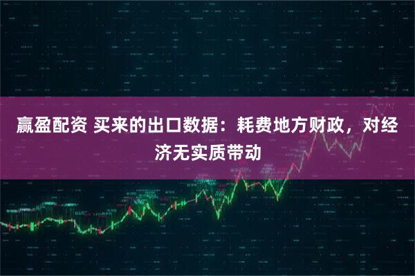 赢盈配资 买来的出口数据:耗费地方财政,对经济无实质带动