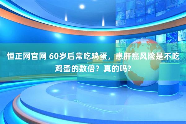 恒正网官网 60岁后常吃鸡蛋，患肝癌风险是不吃鸡蛋的数倍？真的吗?