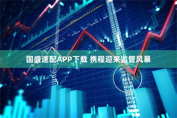 国盛速配APP下载 携程迎来监管风暴