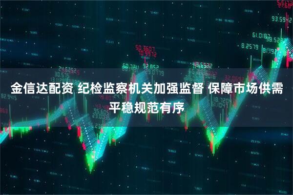 金信达配资 纪检监察机关加强监督 保障市场供需平稳规范有序